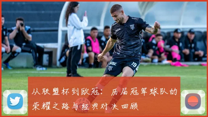 从联盟杯到欧冠：历届冠军球队的荣耀之路与经典对决回顾
