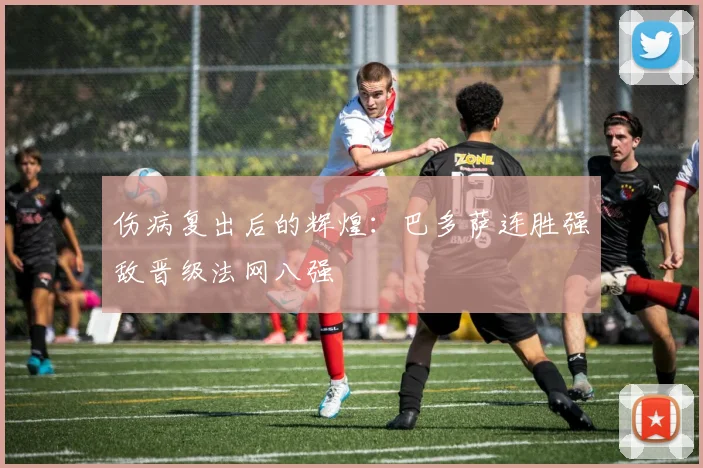 伤病复出后的辉煌：巴多萨连胜强敌晋级法网八强