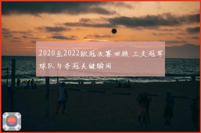 2020至2022欧冠决赛回顾 三支冠军球队与夺冠关键瞬间