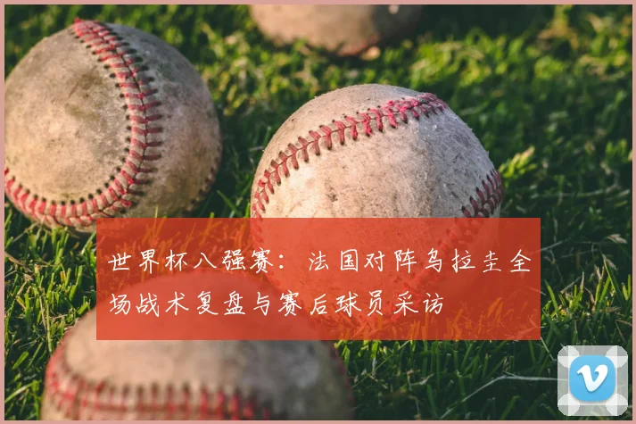 世界杯八强赛：法国对阵乌拉圭全场战术复盘与赛后球员采访