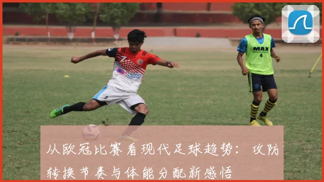从欧冠比赛看现代足球趋势：攻防转换节奏与体能分配新感悟