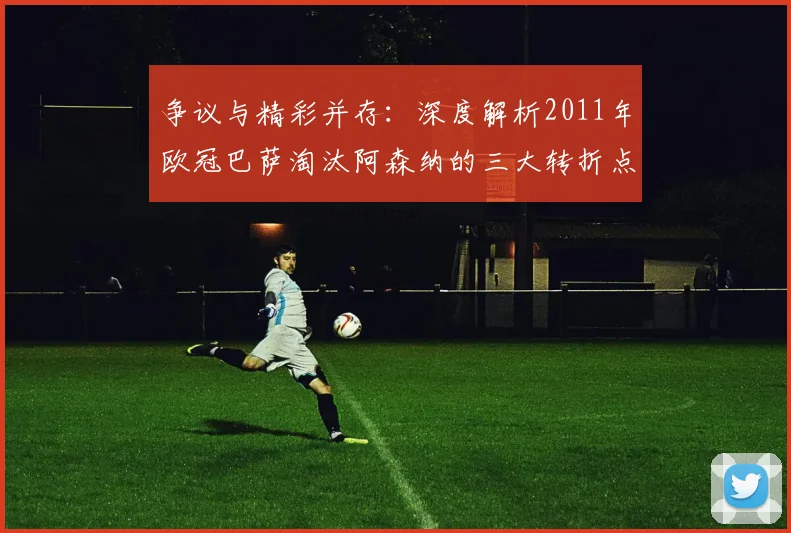 争议与精彩并存：深度解析2011年欧冠巴萨淘汰阿森纳的三大转折点