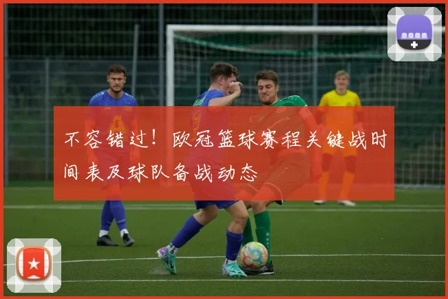 不容错过！欧冠篮球赛程关键战时间表及球队备战动态