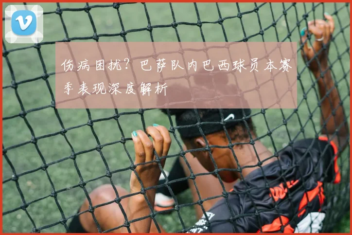 伤病困扰？巴萨队内巴西球员本赛季表现深度解析