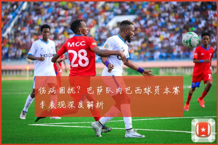 伤病困扰？巴萨队内巴西球员本赛季表现深度解析