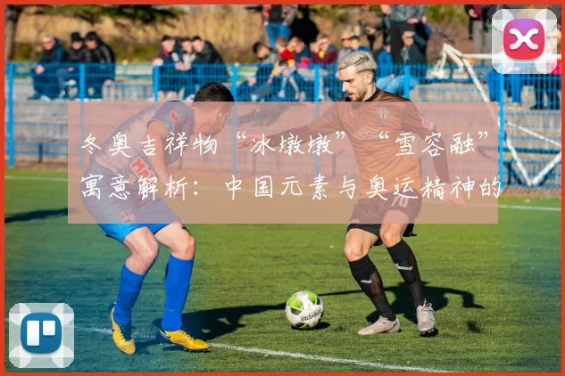 冬奥吉祥物“冰墩墩”“雪容融”寓意解析：中国元素与奥运精神的完美融合