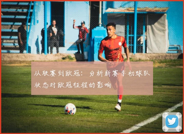 从联赛到欧冠：分析新赛季初球队状态对欧冠征程的影响