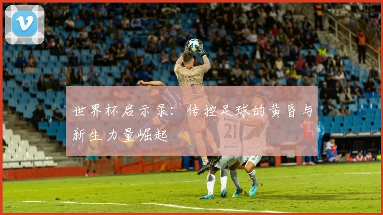 世界杯启示录:传控足球的黄昏与新生力量崛起
