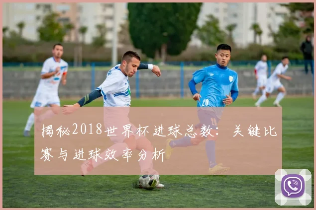 揭秘2018世界杯进球总数：关键比赛与进球效率分析