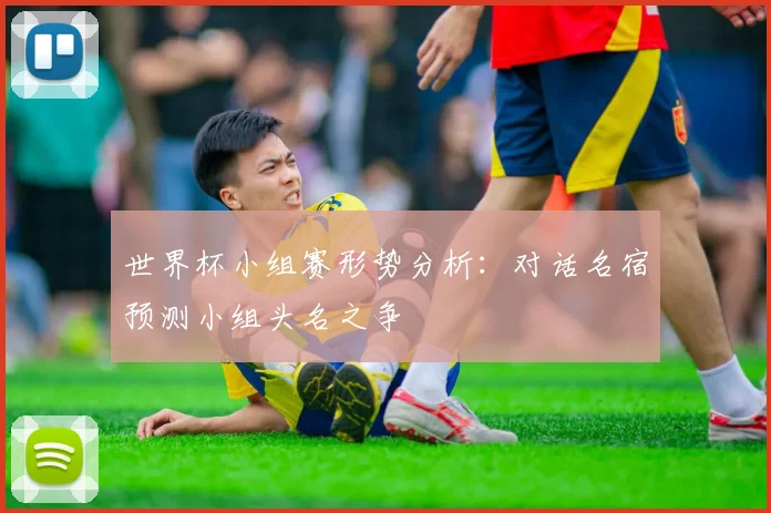 世界杯小组赛形势分析:对话名宿预测小组头名之争