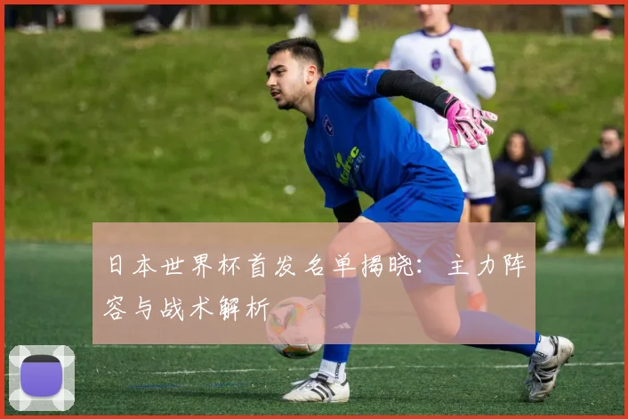 日本世界杯首发名单揭晓:主力阵容与战术解析