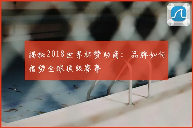 揭秘2018世界杯赞助商：品牌如何借势全球顶级赛事