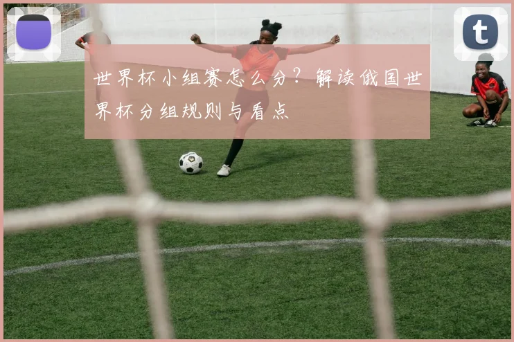 世界杯小组赛怎么分?解读俄国世界杯分组规则与看点