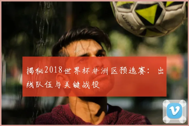 揭秘2018世界杯非洲区预选赛：出线队伍与关键战役