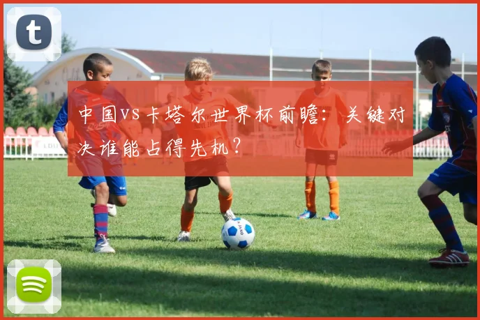 中国vs卡塔尔世界杯前瞻：关键对决谁能占得先机？