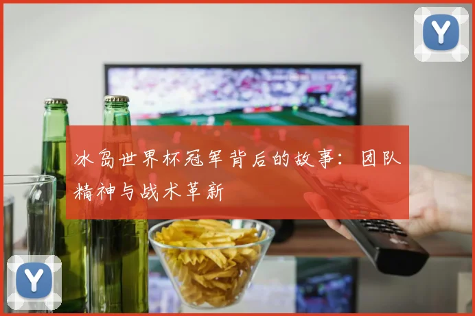 冰岛世界杯冠军背后的故事：团队精神与战术革新