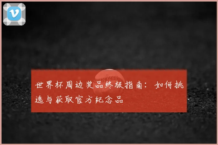 世界杯周边奖品终极指南:如何挑选与获取官方纪念品
