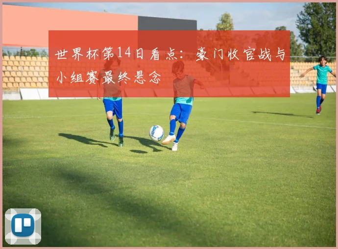 世界杯第14日看点：豪门收官战与小组赛最终悬念