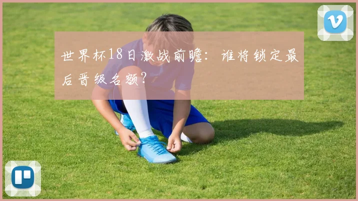 世界杯18日激战前瞻:谁将锁定最后晋级名额?
