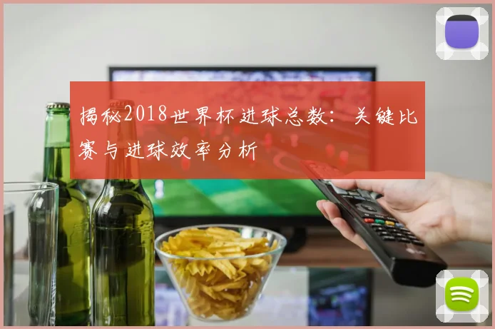 揭秘2018世界杯进球总数：关键比赛与进球效率分析